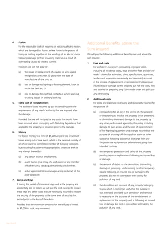 4.	      Fusion
                                                                                       Additional Benefits above the
        	        For the reasonable cost of repairing or replacing electric motors
                 which are damaged by fusion, where fusion is the process of           Sum Insured
                 fusing or melting together of the windings of an electric motor       We will pay the following additional benefits over and above the
                 following damage to their insulating material as a result of          sum insured.
                 overheating caused by electric current.
                                                                                       1.	   Fees and costs
        	        However, we will not pay for:                                         	     For architects’, surveyors’, consulting engineers’ costs,
                                                                                             including all incidental costs, legal and other fees and clerk of
        	        (a)	    the repair or replacement of a sealed or semi-sealed
                                                                                             works’ salaries for estimates, plans, specifications, quantities,
                         refrigeration unit after 20 years from the date of
                                                                                             tenders and supervision necessarily and reasonably incurred
                         manufacture of the unit; or
                                                                                             in the process of replacement or reinstatement following an
        	        (b)	    loss or damage to lighting or heating element, fuses or
                                                                                             insured loss or damage to the property but not the costs, fees
                         protective devices; or
                                                                                             and salaries for preparing any claim made under this policy or
        	        (c)	    loss or damage to electrical contacts at which sparking             any other policy.
                         or arcing occurs in ordinary working.
                                                                                       2.	   Additional costs
        5.	      Extra cost of reinstatement                                           	     For costs and expenses necessarily and reasonably incurred for
        	        The additional costs incurred by you in complying with the                  the purpose of:
                 requirements of any lawful authority that are imposed after
                                                                                       	     (a)	   extinguishing fire at, or in the vicinity of, the property
                 the damage.
                                                                                                    or threatening to involve the property or for preventing
        	        Provided that we will not pay for any costs that would have                        or diminishing imminent damage to the property by
                 been incurred when complying with Statutory Regulations that                       any other peril insured against by this policy, including
                 applied to the property or situation prior to the damage.                          damage to gain access and the cost of replenishment
                                                                                                    of fire fighting equipment and charges incurred for the
        6.	      Money
                                                                                                    purpose of shutting off the supply of water or other
        	        For loss of money, to a limit of $5,000 any one loss or series of
                                                                                                    substance following accidental discharge from any
                 losses arising out of one event, whilst in the personal custody of
                                                                                                    fire protective equipment or otherwise escaping from
                 an office bearer or committee member of the body corporate,
                                                                                                    intended confines.
                 but excluding fraudulent misappropriation, larceny or theft or
                 any attempt thereat by:                                               	     (b)	   the temporary protection and safety of the property
                                                                                                    pending repair or replacement following an insured loss
        	        (a) 	   any person in your employment;
                                                                                                    or damage.
        	        (b) 	   a unit owner or a proxy of a unit owner or any member
                                                                                       	     (c)	   the removal of debris or the demolition, dismantling,
                         of his/her family residing permanently with him/her;
                                                                                                    shoring up, propping, underpinning or other temporary
        	        (c)	    a duly appointed strata manager acting on behalf of the                    repairs following an insured loss or damage to the
                         body corporate.                                                            property, but not in connection with liability for
        7. 	 Locks and Keys                                                                         pollution of any kind.
        	       If during the period of insurance keys used at the property are        	     (d)	   the demolition and removal of any property belonging
                accidentally lost or stolen we will pay the cost incurred to replace                to you which is no longer useful for the purpose it
                these keys and other costs that are necessarily incurred to restore                 was intended, provided such demolition and removal
                the security of the property to the same level of security that                     is necessary for the purpose of the reinstatement or
                existed prior to the loss of these keys.                                            replacement of the property and is following an insured
        	       Provided that the maximum amount that we will pay is limited                        loss or damage but not in connection with liability for
                to $5,000 in total, any one event.                                                  pollution of any kind.




Page 18 of 28
 