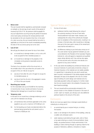 3.	   Bonus cover
                                                                           Special Terms and Conditions
	     The sum insured shall be regarded as automatically increased
                                                                           1.	   For loss of land value:
      at midnight on the last day of each month of the period of
      insurance by 0.50 of 1%. No premium shall be payable for             	     (a)	   settlement shall be made following the ruling of
      any such adjustments occurring during the period of insurance                     the authority resulting in the loss of land value.
      and at each policy anniversary the renewal premium shall                          Should settlement have been made, however, and
      be calculated on the sum insured at that time. In the event                       subsequently the ruling of the authority be changed
      of a claim occurring, the sum insured shall be that which is                      prior to completion of the reconstruction, resulting in an
      applicable as at the end of the month immediately preceding                       increase in the land value, after insured loss or damage,
      the date of the occurrence giving rise to the claim.                              that part of the claim paid in excess of the revised land
                                                                                        value shall be refunded to us.
4.	   Loss of rent
                                                                           	     (b)	   all differences relating to your land value arising out of
	     We will pay the relevant unit owner for loss of rent where:
                                                                                        this cover section may by agreement between you and
	     (a)	    an insured loss or damage renders a unit or units unfit                   us be referred to the President of the Australian Property
              to be occupied for their intended purpose; or                             Institute Inc. who will appoint a registered and qualified

	     (b)	    an insured loss or damage to the property in the                          valuer whose decision will, if you and we also agree,

              immediate vicinity prevents reasonable access to                          be final and who will at the same time decide as to

              the building.                                                             payment of any costs of referral.

	     The basis of our calculation will be the annual rent, or             2.	   In the case where the building has architectural features and
                                                                                 structural materials of a particularly ornamental, antique or
      the rentable value in the case where the unit owner is the
                                                                                 historical character, or the materials are not readily available,
      occupant of the unit. We do not pay for:
                                                                                 it is agreed that in calculating the cost which would have
	     (i)	    any loss of rent after the unit is fit again to occupy for         been incurred in reinstatement if the whole property had been
              its intended purpose, or                                           destroyed, the basis to be adopted is the cost of a similar
	     (ii)	   any loss of rent for all units in the aggregate in excess          type of building of current design and materials and of a
              of 15% of the sum insured.                                         reasonably equivalent utility and capacity. It is further noted
                                                                                 that the sum insured noted in the schedule of insurance has
5.	   Rewriting your records
                                                                                 been based accordingly.
	     For the reasonable costs up to $10,000 for the rewriting
      or reconstruction of your records and books of accounts              3.	   The sum insured will be automatically reinstated to the

      following their damage by an insured loss or damage.                       amount shown on the schedule of insurance in the event of
                                                                                 a claim. Upon our request, you will pay a pro rata additional
6.	   Temporary costs                                                            premium based on the amount of the claim.
	     In the event of an insured loss or damage rendering a unit or
      units unfit for habitation we will pay:
                                                                           Exclusions
	     (a)	    all maintenance fees and levies applicable to the unit(s)    We do not insure you against loss or damage caused directly or
              payable to you up to a maximum of $1,000 per unit.           indirectly by or arising out of:

	     (b)	    for the boarding out of pets normally domiciled at the       1.	   an animal kept by you or anyone living at, or visiting
              premises being owned by the unit owner’s up to a                   the location.
              maximum of $500 per unit.
                                                                           2.	   water or rain damage to the exterior of the building, unless by
                                                                                 a sudden and unforeseen event.

                                                                           3.	   water seeping or percolating through walls, roofs or floors
                                                                                 or by water entering as a result of structural defects, faulty
                                                                                 design, any gradual process or faulty workmanship in the
                                                                                 building or water entering through an opening made for the
                                                                                 purpose of alterations, additions, renovations or repairs.

                                                                                                                                          Page 19 of 28
 