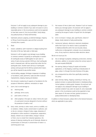 Exclusion 3. will not apply to any subsequent damage to your          11.	   the invasion of tree or plant roots. However if such an invasion
                building or common contents if you were not aware of, and a                  blocks your drainage system, this exclusion will not apply to
                reasonable person in the circumstances could not be expected                 any subsequent damage to your building or common contents
                to have been aware of, the structural defect, faulty design,                 caused by the escape of water or liquids from the damaged
                any gradual process or faulty workmanship.                                   pipes.

        4.	     hydrostatic pressure, popping, accidental breakage, chipping          12.	   error or omission in design, plan, specification, failure of
                or lifting of swimming pools, spas and their surrounds                       design, faulty material or faulty workmanship.
                including tiles or pavers.
                                                                                      13.	   mechanical, hydraulic, electrical or electronic breakdown
        5.	     flood.                                                                       (other than fusion of an electric motor as provided for
                                                                                             in Additional Benefits within the Sum Insured), failure,
        6.	     erosion, subsidence, earth movement or collapse resulting from
                                                                                             malfunction or derangement, computer virus or processing
                the action of the sea, high water or tidal wave.
                                                                                             error, of any machine or electrical and/or electronic device.
        	       Exclusion 6. will not apply to any damage to your building
                                                                                      We do not insure you for:
                or common contents if caused by an earthquake or tsunami.
                An earthquake excess of $200 applies for each claim or                (a)	   loss or damage to property undergoing construction, erection,
                series of claims during a period of 48 hours. Each earthquake                alteration, addition or renovation where the contract value of
                event is measured over a 48 hour period from when the first                  the work exceeds $500,000.
                earthquake starts. Another event will occur if earthquake
                                                                                      (b)	   the staining, fading or fraying of carpets and window
                activity continues past the first 48 hour period which means
                                                                                             applications, or the chipping, scratching or discolouration of
                you will be required to pay another excess.
                                                                                             glass, unless it is through the entire thickness of the glass.
        7.	     normal settling, seepage, shrinkage or expansion in buildings
                                                                                      (c)	   any consequential loss other than specifically covered by
                or foundations, walls, pavements, roads and other structural
                                                                                             this policy.
                improvements, creeping, heaving and vibration.
                                                                                      (d)	   wear and tear, fading, chipping, scratching or marring, rust,
        8.	     the removal or weakening of supports or foundations for the
                                                                                             gradual corrosion or gradual deterioration or developing flaws,
                purpose of alterations, additions, renovations or repair.
                                                                                             normal upkeep or making good. However, this exclusion will
        9.	     storm, hail or wind damage to:                                               not apply to any subsequent damage to your building or
                                                                                             common contents if you were not aware of, and a reasonable
        	       (a)	     retaining walls;
                                                                                             person in the circumstances could not be expected to have
        	       (b)	     pathways, tennis courts;
                                                                                             been aware of, the wear and tear, gradual corrosion or
        	       (c)	     pool covers or liners; or                                           gradual deterioration or developing flaws.

        	       (d)	     other property in the open air unless it forms all or part   In addition to these Exclusions, please refer to the General Exclusions
                         of a permanent structure designed to function without        which are applicable to your policy.
                         the protection of walls or roof.

        10.	    birds, moths, termites or other insects, vermin or wildlife, rust
                or oxidation, mildew, mould, contamination or pollution, wet
                or dry rot, corrosion, change of colour, algae, dampness of
                atmosphere or other variations in temperature, evaporation,
                disease, inherent vice or latent defect, change in texture
                or finish, smut or smoke from industrial operations, the
                process of cleaning involving the use of chemicals, dilution or
                contamination of chemicals or contamination of water in a
                swimming pool or spa.




Page 20 of 28
 