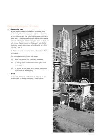 Optional Extensions of Cover
1.	   Catastrophe cover
		 If your property suffers an insured loss or damage which
      is covered by this cover section and we declare it beyond
      economical repair and that loss or damage was caused by an
      event which causes damage leading to the declaration by the
      relevant authority of a state of emergency at the situation, we
      will increase the sum insured on the property and all other
      Additional Benefits in this cover section by up to 30% if the
      property is rebuilt.

	     In all other respects, the normal terms and conditions of this
      policy apply.

	     This optional extension of cover only applies:

	     (a)	    when indicated on your schedule of insurance;

	     (b)	    to damage which is otherwise covered by the cover
              section; and

	     (c)	    to damage or loss caused by the insured event giving
              rise to the state of emergency.

2.	   Flood
		 When Flood is shown in the schedule of insurance we will
      provide cover for damage to property caused by flood.




                                                                        Page 21 of 28
 