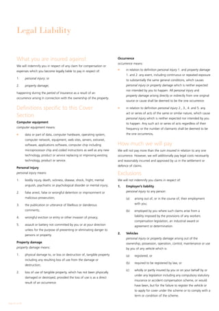 Legal Liability


        What you are insured against                                               Occurrence
                                                                                   occurrence means:
        We will indemnify you in respect of any claim for compensation or
                                                                                   l	    in relation to definition personal injury 1. and property damage
        expenses which you become legally liable to pay in respect of:
                                                                                         1. and 2. any event, including continuous or repeated exposure
        1.	     personal injury; or
                                                                                         to substantially the same general conditions, which causes
        2.	     property damage;                                                         personal injury or property damage which is neither expected
                                                                                         nor intended by you to happen. All personal injury and
        happening during the period of insurance as a result of an
                                                                                         property damage arising directly or indirectly from one original
        occurrence arising in connection with the ownership of the property.
                                                                                         source or cause shall be deemed to be the one occurrence.

        Definitions specific to this Cover                                         l	    in relation to definition personal injury 2., 3., 4. and 5. any
                                                                                         act or series of acts of the same or similar nature, which cause
        Section                                                                          personal injury which is neither expected nor intended by you
        Computer equipment                                                               to happen. Any such act or series of acts regardless of their
        computer equipment means:                                                        frequency or the number of claimants shall be deemed to be
        l	      data or part of data, computer hardware, operating system,               the one occurrence.
                computer network, equipment, web sites, servers, extranet,
                software, applications software, computer chip including           How much we will pay
                microprocessor chip and coded instructions as well as any new      We will not pay more than the sum insured in relation to any one
                technology, product or service replacing or improving existing     occurrence. However, we will additionally pay legal costs necessarily
                technology, product or service.                                    and reasonably incurred and approved by us in the settlement or
                                                                                   defence of claims.
        Personal injury
        personal injury means:                                                     Exclusions
        1.	     bodily injury, death, sickness, disease, shock, fright, mental     We will not indemnify you claims in respect of:
                anguish, psychiatric or psychological disorder or mental injury;   1. 	 Employer’s liability
        2.	     false arrest, false or wrongful detention or imprisonment or       	     personal injury to any person:

                malicious prosecution;                                             	     (a)	   arising out of, or in the course of, their employment

        3.	     the publication or utterance of libellous or slanderous                         with you;

                comments;                                                          	     (b)	   employed by you where such claims arise from a

        4.	     wrongful eviction or entry or other invasion of privacy;                        liability imposed by the provisions of any workers
                                                                                                compensation legislation, an industrial award or
        5.	     assault or battery not committed by you or at your direction                    agreement or determination.
                unless for the purpose of preventing or eliminating danger to
                                                                                   2. 	 Vehicles
                persons or property.
                                                                                   	     personal injury or property damage arising out of the
        Property damage                                                                  ownership, possession, operation, control, maintenance or use
        property damage means:                                                           by you of any vehicle which is:
        1.	     physical damage to, or loss or destruction of, tangible property   	     (a)	   registered, or
                including any resulting loss of use from the damage or
                                                                                   	     (b)	   required to be registered by law, or
                destruction;
                                                                                   	     (c)	   wholly or partly insured by you or on your behalf by or
        2.	     loss of use of tangible property, which has not been physically
                                                                                                under any legislation including any compulsory statutory
                damaged or destroyed, provided the loss of use is as a direct
                                                                                                insurance or accident compensation scheme, or would
                result of an occurrence.
                                                                                                have been, but for the failure to register the vehicle or
                                                                                                to apply for cover under the scheme or to comply with a
                                                                                                term or condition of the scheme.

Page 22 of 28
 
