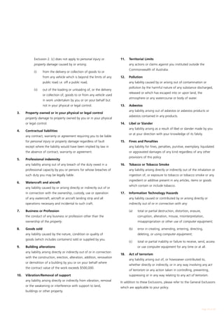 Exclusion 2. (c) does not apply to personal injury or            11.	   Territorial Limits
           property damage caused by or arising:                            	      any actions or claims against you instituted outside the
                                                                                   Commonwealth of Australia.
		         (i)	    from the delivery or collection of goods to or
                   from any vehicle which is beyond the limits of any       12. 	 Pollution
                   public road i.e. off a public road;                      	      any liability caused by or arising out of contamination or
                                                                                   pollution by the harmful nature of any substance discharged,
		         (ii)	   out of the loading or unloading of, or the delivery
                                                                                   released or which has escaped into or upon land, the
                   or collection of, goods to or from any vehicle used
                                                                                   atmosphere or any watercourse or body of water.
                   in work undertaken by you or on your behalf but
                   not in your physical or legal control.                   13. 	 Asbestos
                                                                            	      any liability arising out of asbestos or asbestos products or
3. 	 Property owned or in your physical or legal control
                                                                                   asbestos contained in any products.
	    property damage to property owned by you or in your physical
     or legal control.                                                      14. 	 Libel or Slander
                                                                            	      any liability arising as a result of libel or slander made by you
4. 	 Contractual liabilities
                                                                                   or at your direction with your knowledge of its falsity.
	    any contract, warranty or agreement requiring you to be liable
     for personal injury or property damage regardless of fault             15. 	 Fines and Penalties
     except where the liability would have been implied by law in           	      any liability for fines, penalties, punitive, exemplary, liquidated
     the absence of contract, warranty or agreement.                               or aggravated damages of any kind regardless of any other
                                                                                   provisions of this policy.
5. 	 Professional indemnity
	    any liability arising out of any breach of the duty owed in a          16. 	 Tobacco or Tobacco Smoke
     professional capacity by you or persons for whose breaches of          	      any liability arising directly or indirectly out of the inhalation or
     such duty you may be legally liable.                                          ingestion of, or exposure to tobacco or tobacco smoke or any
                                                                                   ingredient or additive present in any articles, items or goods
6. 	 Watercraft and aircraft
                                                                                   which contain or include tobacco.
	    any liability caused by or arising directly or indirectly out of or
     in connection with the ownership, custody, use or operation            17. 	 Information Technology Hazards
     of any watercraft, aircraft or aircraft landing strip and all          	      any liability caused or contributed by or arising directly or
     operations necessary and incidental to such craft.                            indirectly out of or in connection with any:

7. 	 Business or Profession                                                 	      (a)	   total or partial destruction, distortion, erasure,
	    the conduct of any business or profession other than the                             corruption, alteration, misuse, misinterpretation,
     ownership of the property.                                                           misappropriation or other use of computer equipment;

8. 	 Goods sold                                                             	      (b)	   error in creating, amending, entering, directing,
	    any liability caused by the nature, condition or quality of                          deleting, or using computer equipment;
     goods (which includes containers) sold or supplied by you.
                                                                            	      (c)	   total or partial inability or failure to receive, send, access
9. 	 Building alterations                                                                 or use computer equipment for any time or at all.
	    any liability arising directly or indirectly out of or in connection
                                                                            18.	   Act of terrorism
     with the construction, erection, alteration, addition, renovation
                                                                            	      any liability arising out of, or howsoever contributed to,
     or demolition of a building by you or on your behalf where
                                                                                   whether directly or indirectly, or in any way involving any act
     the contract value of the work exceeds $500,000.
                                                                                   of terrorism or any action taken in controlling, preventing,
10. 	 Vibration/Removal of support                                                 suppressing or in any way relating to any act of terrorism.
	    any liability arising directly or indirectly from vibration, removal
                                                                            In addition to these Exclusions, please refer to the General Exclusions
     or the weakening or interference with support to land,
                                                                            which are applicable to your policy.
     buildings or other property.




                                                                                                                                               Page 23 of 28
 