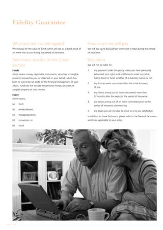 Fidelity Guarantee


        What you are insured against                                              How much we will pay
        We will pay for the value of funds which are lost as a direct result of   We will pay up to $50,000 per event and in total during the period
        an event that occurs during the period of insurance.                      of insurance.


        Definitions specific to this Cover                                        Exclusions
        Section                                                                   We will not be liable for:

        Funds                                                                     1.	   any payment under this policy unless you have previously
        funds means money, negotiable instruments, securities or tangible               exhausted your rights and entitlements under any other
        property received by you, or collected on your behalf, which has                fidelity bond or fund, whether of a statutory nature or not.
        been or was to be set aside for the financial management of your
                                                                                  2.	   any further event committed after the initial discovery
        affairs. Funds do not include the personal money, securities or
                                                                                        of loss.
        tangible property of unit owners.
                                                                                  3.	   any claims arising out of losses discovered more than
        Event
                                                                                        12 months after the expiry of the period of insurance.
        event means:
                                                                                  4.	   any losses arising out of an event committed prior to the
        (a)	    theft,
                                                                                        period of insurance commencing.
        (b)	    embezzlement,
                                                                                  5.	   any losses you are not able to prove to us to our satisfaction.
        (c)	    misappropriation,
                                                                                  In addition to these Exclusions, please refer to the General Exclusions
        (d)	    conversion, or                                                    which are applicable to your policy.

        (e)	    fraud.




Page 24 of 28
 