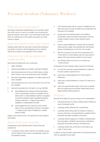 Personal Accident (Voluntary Workers)


What you are insured against                                                2.	    if the voluntary worker dies as a result of a disability, we will
                                                                                   reduce the amount we pay for death by any compensation we
We will pay compensation detailed below, to any voluntary worker
                                                                                   have paid for the disability.
who suffers injury as a result of an accident, occurring during the
period of insurance, which results in one of the listed insured events      3.	    we pay only if the voluntary worker is not entitled to
within one calendar year of the accident. Injury does not include                  compensation under any workers compensation insurance,
sickness or disease.                                                               transport accident scheme or other statutory scheme
                                                                                   or fund.
Definitions specific to this Cover Section                                  4.	    if total or partial disablement is claimed, that the voluntary
voluntary worker means any unit owner or other person working on                   worker earned a regular income derived from their physical
your behalf in connection with the property and at your direction                  exertion immediately prior to the time of the accident.
without fee or reward or any expectation of fee or reward.
                                                                            5.	    after the occurrence of any one of the insured events 2 to
                                                                                   7 there will be no further liability under this cover section in
How much we will pay (capital and                                                  respect of the same voluntary worker for future injuries.
weekly benefits)                                                            6.	    the voluntary worker at the time of an accident was
We will pay the following for each insured event:                                  12 years and over.

1.	   death: $100,000.                                                      Compensation to each voluntary worker injured will not be paid:

2.	   total and irrecoverable loss of all sight in both eyes: $100,000.     (a)	   for more than one total or partial disablement in respect of
3.	   total and permanent loss of the use of both hands or of both                 the same accident or period of time.
      feet or the loss of use of one hand and one foot: $100,000.           (b)	   under total or partial disablement for the first week of
4.	   permanent quadriplegia, paraplegia or incurable paralysis of all             disablement.
      limbs: $100,000.
                                                                            (c)	   under total or partial disablement in excess of a maximum of
5.	   total and permanent loss of use of one hand or the use of one                104 weeks.
      foot: $50,000.
                                                                            (d)	   unless the injured voluntary worker shall as soon as possible
6.	   total and irrecoverable loss of all sight in one eye: $50,000.               after the accident procure and follow medical advice from a
7.	   (a)	   total disablement from carrying out the principal duties              legally qualified medical practitioner.
             of their usual profession, business or occupation and not
             able to work in a similar profession, business or occupation   Exclusions
             for which the voluntary worker is qualified by education,      We shall not be liable for any claim arising out of or attributable to:
             training or experience – in respect of each week of
                                                                            1.	    intentional self-injury or suicide, including injuries suffered as a
             disablement: a weekly benefit of $1,000.
                                                                                   result of attempted suicide.
	     (b)	   partial disablement from carrying out all the normal
             duties of their usual profession, business or occupation       2.	    a voluntary worker suffering from a mental illness.
             – in respect of each week of disablement: a weekly             3.	    a voluntary worker being under the influence of alcohol or
             benefit of $500.                                                      any drug, other than a drug prescribed by a qualified medical
Subject to the maximum limits in the Special Terms and Conditions                  practitioner and taken according to instructions.
clause below.
                                                                            4.	    a voluntary worker’s pregnancy or childbirth notwithstanding
                                                                                   that miscarriage or childbirth may have been accelerated or
Special Terms and Conditions                                                       induced by the accident resulting in the bodily injury.
Compensation to each voluntary worker injured will be paid
                                                                            5.	    a voluntary worker who, at the time of the accident, was
provided that:
                                                                                   under 12 years of age.
1.	   if a voluntary worker suffers more than one disability, we pay
      only the highest of the amounts of compensation shown for             In addition to these Exclusions, please refer to the General Exclusions

      the disabilities suffered.                                            which are applicable to your policy.

                                                                                                                                             Page 25 of 28
 
