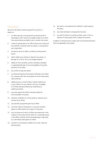 Exclusions                                                                 15.	   any claim or circumstances first notified to us after expiry of
                                                                                  this policy.
We will not be liable to make any payment for any loss in
relation to:                                                               16.	   any matter disclosed in arranging this insurance.

1.	    an officer gaining or having gained any personal profit or          17.	   any claim for failure to correctly purchase, retain in force or
       advantage to which they are not legally entitled or for which              selection of correct policy limits in respect of insurance.
       they may be held accountable to you or another unit owner.          In addition to these Exclusions, please refer to the General Exclusions
2.	    money or gratuity given to an officer without your authority if     which are applicable to your policy.
       that authority is required under any statute, or any by-law of
       your organisation.

3.	    any loss for which an officer is entitled to reimbursement
       by you.

4.	    death, bodily injury, sickness or disease of any person, or
       damage to, or loss of use of, any tangible property.

5.	    liability for fines, penalties, punitive, exemplary, liquidated
       or aggravated damages of any kind regardless of any other
       provisions of this policy.

6.	    any conflict of duty and interest.

7.	    an intentional exercise of the powers conferred on the officer
       for a purpose other than the purpose for which those powers
       were conferred.

8.	    liability arising as a result of libel or slander made by you
       or your officer or at your direction with your knowledge
       of its falsity relating to advertising, broadcasting or
       publishing activities.

9.	    any action against the officer instituted outside the
       Commonwealth of Australia.

10.	   dishonest, fraudulent or criminal activity or malicious act or
       omission by an officer.

11.	   any warranty or guarantee given by an officer.

12.	   any action made or threatened or in any way intimated
       against an officer before the inception of this policy.

13.	   any circumstances of which an officer was aware prior to the
       inception of this policy that the officer (or a reasonable person
       in the officer’s position) would reasonably expect might lead
       to a claim being made against an officer.

14.	   any facts or circumstances notified to an insurer under any
       previous policy.




                                                                                                                                          Page 27 of 28
 