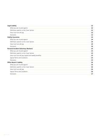 Legal Liability_ __________________________________________________________________________________________________________	 22
        	      What you are insured against_ __________________________________________________________________________________________	 22
        	      Definitions specific to this Cover Section__________________________________________________________________________________	 22
        	      How much we will pay_________________________________________________________________________________________________	 22
        	      Exclusions____________________________________________________________________________________________________________	 22
        Fidelity Guarantee_______________________________________________________________________________________________________	 24
        	      What you are insured against_ __________________________________________________________________________________________	 24
        	      Definitions specific to this Cover Section__________________________________________________________________________________	 24
        	      How much we will pay_________________________________________________________________________________________________	 24
        	      Exclusions____________________________________________________________________________________________________________	 24
        Personal Accident (Voluntary Workers)____________________________________________________________________________________	 25
        	      What you are insured against_ __________________________________________________________________________________________	 25
        	      Definitions specific to this Cover Section__________________________________________________________________________________	 25
        	      How much we will pay (capital and weekly benefits)________________________________________________________________________	 25
        	      Special Terms and Conditions_ __________________________________________________________________________________________	 25
                                           _
        	      Exclusions____________________________________________________________________________________________________________	 25
        Office Bearer’s Liability___________________________________________________________________________________________________	 26
        	      What you are insured against_ __________________________________________________________________________________________	 26
        	      Definitions specific to this Cover Section__________________________________________________________________________________	 26
        	      How much we will pay_________________________________________________________________________________________________	 26
        	      Special Terms and Conditions_ __________________________________________________________________________________________	 26
        	      Exclusions____________________________________________________________________________________________________________	 27




Page  of 28
 