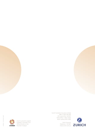 Zurich Australian Insurance Limited
                                                                        ABN 13 000 296 640
                                                                     AFS Licence No: 232507
ZU06965 - PCUS-000010-2006




                                                                    Head Ofﬁce: 5 Blue Street
                                                                     North Sydney NSW 2060
                             Zurich is proud to support
                             football in Australia as an                      Client Enquiries
                             Ofﬁcial Partner of the                      Telephone: 132 687
                             Hyundai A-League                            www.zurich.com.au
 