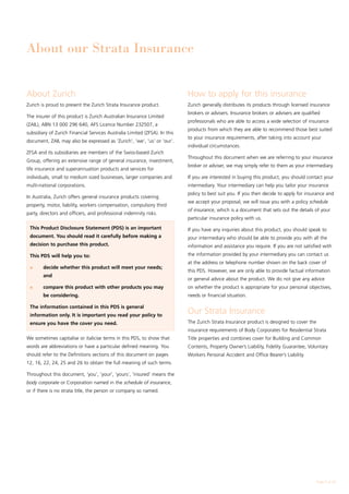 About our Strata Insurance


About Zurich                                                                How to apply for this insurance
Zurich is proud to present the Zurich Strata Insurance product.             Zurich generally distributes its products through licensed insurance
                                                                            brokers or advisers. Insurance brokers or advisers are qualified
The insurer of this product is Zurich Australian Insurance Limited
                                                                            professionals who are able to access a wide selection of insurance
(ZAIL), ABN 13 000 296 640, AFS Licence Number 232507, a
                                                                            products from which they are able to recommend those best suited
subsidiary of Zurich Financial Services Australia Limited (ZFSA). In this
                                                                            to your insurance requirements, after taking into account your
document, ZAIL may also be expressed as ‘Zurich’, ‘we’, ‘us’ or ‘our’.
                                                                            individual circumstances.
ZFSA and its subsidiaries are members of the Swiss-based Zurich
                                                                            Throughout this document when we are referring to your insurance
Group, offering an extensive range of general insurance, investment,
                                                                            broker or adviser, we may simply refer to them as your intermediary.
life insurance and superannuation products and services for
individuals, small to medium sized businesses, larger companies and         If you are interested in buying this product, you should contact your
multi-national corporations.                                                intermediary. Your intermediary can help you tailor your insurance
                                                                            policy to best suit you. If you then decide to apply for insurance and
In Australia, Zurich offers general insurance products covering
                                                                            we accept your proposal, we will issue you with a policy schedule
property, motor, liability, workers compensation, compulsory third
                                                                            of insurance, which is a document that sets out the details of your
party, directors and officers, and professional indemnity risks.
                                                                            particular insurance policy with us.
 This Product Disclosure Statement (PDS) is an important                    If you have any inquiries about this product, you should speak to
 document. You should read it carefully before making a                     your intermediary who should be able to provide you with all the
 decision to purchase this product.                                         information and assistance you require. If you are not satisfied with
 This PDS will help you to:                                                 the information provided by your intermediary you can contact us
                                                                            at the address or telephone number shown on the back cover of
 l	     decide whether this product will meet your needs;
                                                                            this PDS. However, we are only able to provide factual information
        and
                                                                            or general advice about the product. We do not give any advice
 l	     compare this product with other products you may                    on whether the product is appropriate for your personal objectives,
        be considering.                                                     needs or financial situation.

 The information contained in this PDS is general
 information only. It is important you read your policy to
                                                                            Our Strata Insurance
 ensure you have the cover you need.                                        The Zurich Strata Insurance product is designed to cover the
                                                                            insurance requirements of Body Corporates for Residential Strata
We sometimes capitalise or italicise terms in this PDS, to show that        Title properties and combines cover for Building and Common
words are abbreviations or have a particular defined meaning. You           Contents, Property Owner’s Liability, Fidelity Guarantee, Voluntary
should refer to the Definitions sections of this document on pages          Workers Personal Accident and Office Bearer’s Liability.
12, 16, 22, 24, 25 and 26 to obtain the full meaning of such terms.

Throughout this document, ‘you’, ‘your’, ‘yours’, ‘insured’ means the
body corporate or Corporation named in the schedule of insurance,
or if there is no strata title, the person or company so named.




                                                                                                                                           Page  of 28
 