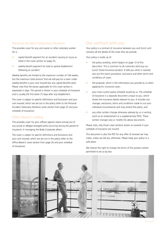 Personal Accident (Voluntary Workers)                                   Our contract with you
This provides cover for any unit owner or other voluntary worker        Your policy is a contract of insurance between you and Zurich and
for a:                                                                  contains all the details of the cover that we provide.

l	       capital benefit payment for an accident causing an injury as   Your policy is made up of:
         listed in the cover section on page 25;
                                                                        l	    the policy wording, which begins on page 12 of this
l	       weekly benefit payment for total or partial disablement              document. This is common to all customers who buy our
         following an accident.                                               Zurich Strata Insurance product. It tells you what is covered,
                                                                              sets out the claims procedure, exclusions and other terms and
Weekly benefits are limited to the maximum number of 104 weeks,
                                                                              conditions of cover;
but the maximum total amount that we will pay for a claim under
weekly benefits is your sum insured less any capital benefits paid.     l	    the proposal, which is the information you provide to us when
Please note that the excess applicable for this cover section is              applying for insurance cover;
expressed in days. This period is shown in your schedule of insurance
                                                                        l	    your most current policy schedule issued by us. The schedule
and is usually the first seven (7) days after any disablement.
                                                                              of insurance is a separate document unique to you, which
The cover is subject to specific Definitions and Exclusions and your          shows the insurance details relevant to you. It includes any
sum insured, which are set out in the policy (refer to the Personal           changes, exclusions, terms and conditions made to suit your
Accident (Voluntary Workers) cover section from page 25 and your              individual circumstances and may amend the policy; and
schedule of insurance).
                                                                        l	    any other written change otherwise advised by us in writing
                                                                              (such as an endorsement or a supplementary PDS). These
Office Bearer’s Liability
                                                                              written changes vary or modify the above documents.
This provides cover for your officers against claims arising out of
any actual or alleged wrongful act(s) occurring during the period of    Please note, only those cover sections shown as covered in your
insurance, in managing the Body Corporate affairs.                      schedule of insurance are insured.

The cover is subject to specific Definitions and Exclusions and         This document is also the PDS for any offer of renewal we may
your sum insured, which are set out in the policy (refer to the         make, unless we tell you otherwise. Please keep your policy in a
Office Bearer’s cover section from page 26 and your schedule            safe place.
of insurance).
                                                                        We reserve the right to change the terms of this product where
                                                                        permitted to do so by law.




                                                                                                                                      Page  of 28
 