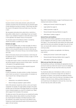 Significant issues to consider                                            Please refer to General Exclusions on page 13 and Exclusions to the
                                                                                  individual cover sections as follows:
        Insurance contracts contain policy exclusions, policy terms and
        conditions and policy limits and sub-limits that you should be aware      l	    Building and Common Contents from page 19;
        of when deciding to purchase our product. These things may affect         l	    Legal Liability from page 22;
        the amount of the payment that we will make to you if you have
                                                                                  l	    Fidelity Guarantee on page 24;
        a claim.
                                                                                  l	    Personal Accident (Voluntary Workers) on page 25;
        We may express some policy terms, policy limits or sub-limits as
        being either a dollar amount or a percentage of your sum insured          l	    Office Bearer’s Liability on page 27.
        shown in your schedule of insurance or some other amount, factor
        or item specified in the relevant clause or this document.                General Terms and Conditions
                                                                                  General Terms and Conditions applicable to all cover sections set
        You should be aware of the following matters in considering
                                                                                  out your obligations with which you need to comply. Please refer
        whether this product is suitable for your needs.
                                                                                  from page 13. You should read the cover sections and make yourself
        Excesses can apply                                                        aware of all the terms and conditions that apply. If you do not meet
        For each of the available covers, an excess may apply. An excess is       them, we may be able to decline or reduce the claim payment or
        not an additional fee charged by us at the time of making a claim.        cancel your policy.
        Rather, it is the uninsured first portion of a loss for which you are
        otherwise covered, ie the amount that you must contribute towards         Special Terms and Conditions are applicable in the following

        each claim.                                                               cover sections:

        Details of the excess amounts and circumstances in which they will        l	    Building and Common Contents refer to page 19;
        be applied are set out in the Definition of excess on page 12 and the     l	    Personal Accident (Voluntary Workers) refer to page 25;
        relevant cover section.
                                                                                  l	    Office Bearer’s Liability refer to page 26.
        If a single event results in claims in more than one cover section, you
        will only be required to pay one amount of basic excess – that which      Make sure you have the cover you need
        is the greater of the applicable excesses.                                You should discuss with your intermediary the appropriate amounts
                                                                                  and risks for which you need to be insured. If you do not adequately
        The amounts of basic excesses you will be required to pay will
                                                                                  insure for the relevant risks you may have to bear any uninsured
        appear on your schedule of insurance.
                                                                                  losses yourself.
        Exclusions
        In some circumstances, this policy contains a number of exclusions,       You should also advise your intermediary to notify us as soon as

        some of which are common in insurance policies. For example, we           possible when your circumstances change which are relevant to
        may not pay for loss or damage arising out of:                            your policy. For instance, if you purchase new additional common
                                                                                  contents for your Strata. If you do not tell your intermediary of these
        l	     flood;
                                                                                  changes, in the event of you suffering accidental damage, your
        l	     radioactivity or any radioactive substances;                       sum insured may not be adequate to cover your loss, or you may
        l	     failure to keep your property in good condition.                   not even have any cover under your policy.

        Some of the exclusions may be less common, and as such may be
        unexpected. For example, the Legal Liability coverage in this policy
        excludes cover for Information Technology Hazards such as damage
        to your computer programs as a result of a computer virus. Please
        refer to page 23 for the details of this exclusion.

        The above are some of the events that are not covered by this policy.
        Before making a decision about whether to purchase this policy,
        you should read the full details of all relevant exclusions, which
        are contained in the wording. Some may not be relevant to you,
        however you should make yourself aware of all the exclusions that
        apply in all cover sections.

Page  of 28
 