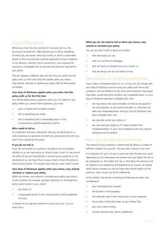 Duty of Disclosure                                                      What you do not need to tell us when you renew, vary,
                                                                        extend or reinstate your policy
Before you enter into this contract of insurance with us, the
                                                                        You do not need to tell us about any matter:
Insurance Contracts Act 1984 requires you to tell us everything
of which you are aware, which you know, or which a reasonable           l	    that diminishes our risk;
person in the circumstances could be expected to know is relevant
                                                                        l	    that is of common knowledge;
to our decision, whether and on what terms, your proposal for
insurance is acceptable and to calculate the premium required for       l	    that we know or should know as an insurer; or
your policy.                                                            l	    that we tell you we do not need to know.
The Act imposes a different duty the first time you enter into the
policy with us, from that duty that applies when you renew,             Non-disclosure or Misrepresentation
vary, extend, reinstate or replace your policy. We set these duties     If you make a misrepresentation to us, or if you do not comply with
out below.                                                              your duty of disclosure and we issue your policy with terms and

Your duty of disclosure applies when you enter into this                conditions that are different to the terms and conditions that would

policy with us for the first time                                       have been issued had there not been any misrepresentation, or your

You will be asked various questions when you first apply for this       duty of disclosure had been complied with, then:

policy. When you answer these questions, you must:                      l	    we may reduce the cover provided, so that we are placed in

l	
                                                                              the same position as we would have been in, had there not
      give us honest and complete answers;
                                                                              been any misrepresentation and your duty of disclosure had
l	    tell us everything you know;                                            been complied with; and
l	    tell us everything that a reasonable person in the                l	    we may also cancel your policy; or
      circumstances could be expected to tell us.
                                                                        l	    we may treat your policy as if it never existed if the
Who needs to tell us                                                          misrepresentation or your non-compliance with your duty of
It is important that you understand, that you are disclosing to us            disclosure was fraudulent.
and answering our questions for both you and anyone else who you
want to be covered by the policy.                                       How we calculate your premium
If you do not tell us                                                   The amount of your premium is determined by taking a number of
If you do not answer our questions honestly or do not properly          different matters into account. You can seek a quote at any time.
disclose to us, we may reduce or refuse to pay a claim or may cancel
                                                                        It is important for you to know in particular that the premium varies
the policy. If you act fraudulently in answering our questions or not
                                                                        depending on the information we receive from you about the risk to
disclosing to us, we may refuse to pay a claim or treat the policy as
                                                                        be covered by us. The higher the risk is, the higher the premium will
never having existed. This would mean that you were never insured.
                                                                        be. Based on our experience and expertise as an insurer, we decide
Your duty of disclosure applies when you renew, vary, extend,           what factors increase our risk and how they should impact on the
reinstate or replace your policy                                        premium. Each insurer can do this differently.
When you renew, vary, extend or reinstate your policy, your duty is     In this product the factors including the following are taken into
to tell us before the renewal, variation, extension or reinstatement,   consideration:
every matter known to you, which:
                                                                        l	    your nominated sum insured;
l	    you know; or
                                                                        l	    the location of the property;
l	    a reasonable person in the circumstances could be expected
                                                                        l	    the materials used in the construction of your property;
      to know;
                                                                        l	    the number of lots that make up your Strata Title;
is relevant to our decision whether to insure you and, if so, on
                                                                        l	    your prior claims history;
what terms.
                                                                        l	    security measures (eg. alarms, deadlocks);


                                                                                                                                       Page  of 28
 