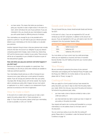 l	     our basic excess. This means that when you purchase a
                                                                                Goods and Services Tax
               policy you may elect to take a higher excess in the event of a
               claim, which will reduce the cost of your premium. If you are    The sum insured that you choose should exclude Goods and Services

               interested in this, you should ask your intermediary to supply   Tax (GST).

               you with quotes based on differing amounts of excesses.          In the event of a claim, if you are not registered for GST, we will

        Your intermediary can arrange for you to be provided with a             reimburse you the GST component, in addition to the amount we

        quote for a premium. You will need to give your relevant personal       pay you. If you are registered for GST, you will need to claim the GST

        details to your intermediary at this time to enable us to calculate     component from the Australian Taxation Office.

        your premium.                                                           	 Input Tax Credit	      Claim Settlement

        Another important thing to know is that your premium also includes       	      0% 	             Settled inclusive of GST

        amounts that take into account our obligation to pay any relevant       	100% 	                  Settled less GST

        compulsory government charges, taxes or levies (e.g. Stamp Duty,         	      70% 	            Settled less 70% of the GST
        GST and Fire Services Levy) in relation to your policy. These amounts
                                                                                You must advise us of your correct input tax credit percentage,
        will be set out separately on your schedule of insurance as part of
                                                                                where you are registered as a business and have an Australian
        the total premium payable.
                                                                                Business Number. Any GST liability arising from your incorrect advice
        How and when you pay your premium and what happens if                   is payable by you.
        you don’t pay?
        Premiums are charged and are payable on a yearly basis. Your            Your Privacy
        intermediary can also tell you what other methods are available to
                                                                                We are committed to protecting the privacy of your personal
        make your premium payments.
                                                                                information and complying with the National Privacy Principles under
        Your intermediary should send you an offer of renewal of your           the Privacy Act 1998 (Cth). For further details on how we do this,
        insurance once a year, before your current period of insurance          please refer to 'Privacy' on page 15.
        expires. If you do not pay your premium when due, your policy
        may lapse after 30 days and you will not be covered. You may be         Cooling-off Period
        able to reinstate your policy after it lapses, but you must submit      After you apply for a Zurich product and you have received the
        an application to us, which is subject to our reassessment of your      policy document, you have 21 days to check that the policy meets
        personal circumstances at the time of application.                      your needs. Within this time you may cancel the policy and receive a
                                                                                full refund of any premiums paid, unless:
        How to make a claim                                                     l	    you have made a claim or become entitled to make a claim
        In the event of an incident which requires you to make a claim
                                                                                      under your policy; or
        against this policy, please refer to ‘Claims procedures’ on
                                                                                l	    you have exercised any right or power you have in respect of
        page 13. If you have any queries, please contact your intermediary
        as soon as possible, or call us on 132 687.                                   your policy or the policy has ended.

                                                                                Your request will need to be in writing and forwarded to us via your
                                                                                intermediary or to the address shown on the back cover of
                                                                                this document.

                                                                                You can cancel your policy at any time after the cooling-off
                                                                                period. Please refer to 'Cancellation' under the General Terms and
                                                                                Conditions on page 14.




Page  of 28
 