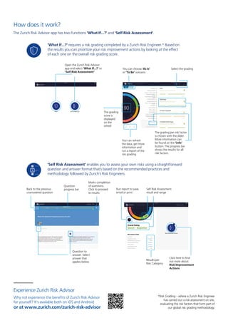 Experience Zurich Risk Advisor
Why not experience the benefits of Zurich Risk Advisor
for yourself? It’s available both on iOS and Android
or at www.zurich.com/zurich-risk-advisor
‘Self Risk Assessment’ enables you to assess your own risks using a straightforward
question and answer format that’s based on the recommended practices and
methodology followed by Zurich’s Risk Engineers.
Run report to save,
email or print
Self Risk Assessment
result and range
Click here to find
out more about
Risk Improvement
Actions
Results per
Risk Category
Back to the previous
unanswered question
Question
progress bar
Marks completion
of questions.
Click to proceed
to results
Question to
answer. Select
answer that
applies below
How does it work?
The Zurich Risk Advisor app has two functions ‘What If...?’ and ‘Self Risk Assessment’.
Open the Zurich Risk Advisor
app and select ‘What If...?’ or
‘Self Risk Assessment’
‘What If...?’ requires a risk grading completed by a Zurich Risk Engineer.* Based on
the results you can prioritize your risk improvement actions by looking at the effect
of each one on the overall risk grading score.
Select the grading
The grading per risk factor
is chosen with the slider.
More information can
be found on the ‘info’
button. The progress bar
shows the results for all
risk factors.
You can choose ‘As Is’
or ‘To Be’ scenario
The grading
score is
displayed
on the
wheel
You can refresh
the data, get more
information and
run a report of the
risk grading
*Risk Grading – where a Zurich Risk Engineer
has carried out a risk assessment on site,
evaluating the risk factors that form part of
our global risk grading methodology.
 