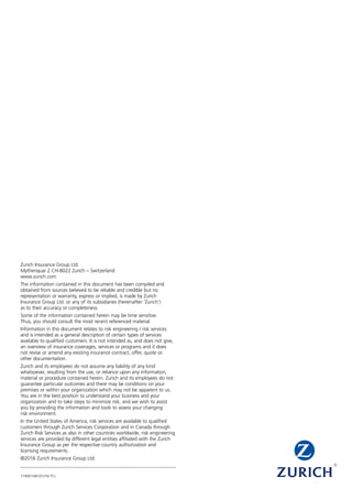 Zurich Insurance Group Ltd.
Mythenquai 2 CH-8022 Zurich – Switzerland
www.zurich.com
The information contained in this document has been compiled and
obtained from sources believed to be reliable and credible but no
representation or warranty, express or implied, is made by Zurich
Insurance Group Ltd. or any of its subsidiaries (hereinafter ‘Zurich’)
as to their accuracy or completeness.
Some of the information contained herein may be time sensitive.
Thus, you should consult the most recent referenced material.
Information in this document relates to risk engineering / risk services
and is intended as a general description of certain types of services
available to qualified customers. It is not intended as, and does not give,
an overview of insurance coverages, services or programs and it does
not revise or amend any existing insurance contract, offer, quote or
other documentation.
Zurich and its employees do not assume any liability of any kind
whatsoever, resulting from the use, or reliance upon any information,
material or procedure contained herein. Zurich and its employees do not
guarantee particular outcomes and there may be conditions on your
premises or within your organization which may not be apparent to us.
You are in the best position to understand your business and your
organization and to take steps to minimize risk, and we wish to assist
you by providing the information and tools to assess your changing
risk environment.
In the United States of America, risk services are available to qualified
customers through Zurich Services Corporation and in Canada through
Zurich Risk Services as also in other countries worldwide, risk engineering
services are provided by different legal entities affiliated with the Zurich
Insurance Group as per the respective country authorization and
licensing requirements.
©2016 Zurich Insurance Group Ltd.
173001340 (01/16) TCL
 