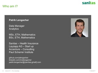 Who am I?
11/6/2017Zürich R – R at Sanitas3
Patrik Lengacher
Data Manager
Analytics
MSc, ETH, Mathematics
BSc, ETH, Mathematics
Sanitas – Health Insurance
Layzapp AG – Start up
Accenture – Consulting
Paul Scherrer Institute
github.com/plengacher
linkedin.com/in/plengacher
patrik.lengacher@{sanitas,gmail}.com
 