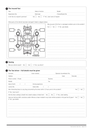 3   The insured Taxi
    Year		                                                Make of vehicle					                       Model

    Registration No.		                                    Body type					                             Chassis/Engine No.

    Is the Taxi at a repairer’s premises? 	         Yes       No         If ‘Yes’, state name of repairer



    What parts of the Vehicle have been damaged? Shade in diagram below.
                                                                                Was any part of the Taxi in a damaged condition prior to the accident?

                                                                                Yes           No       If ‘Yes’, give details

                1                                             2

                                   7 Engine



                6                                             3

                                      8 Roof



                5                                             4


                                                    9 Interior



4   Towing
    Was you vehicle towed?      Yes           No     If ‘Yes’, by whom?



5   The Taxi driver – Full details must be given
    Surname                                        Given name(s)			                                Operator Accreditation No.

    Address							                                                                                             State	             Postcode

    Phone number – Private					                                                    Business

    Mobile					 Fax

    Date of birth          /          /   	         Driving experience

    Licence No.	                                    Expiry date          /         /

    Was intoxicating liquor or any drug consumed by the driver within 12 hours prior to the accident?		                                    Yes           No

    If ‘Yes’, how much?	

    Did the driver undergo a breath test, breath analysis or blood test?     Yes        No          If ‘Yes’, state reading	

    Have you had any traffic convictions and/or offences or been involved in any motor vehicle accidents in the past five (5) years?	 Yes                No
    If ‘Yes’, give details




                                                                                                                                Taxi Insurance Claim Form – Page 2 of 4
 