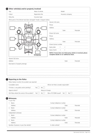 6   Other vehicle(s) and/or property involved
    Year			                                        Make of vehicle					                                 Model

    Colour			                                      Registration No.					                                Insurance company

    Policy No.		                                   Insurance type

    What parts of the Vehicle have been damaged? Shade in diagram below.
                                                                               Owners full name

                                                                               Phone

                   1                                         2                 Address

                                                                                                          State	              Postcode
                                 7 Engine
                                                                               Drivers full name

                                                                               Phone

                   6                                         3                 Address

                                                                                                          State	              Postcode
                                  8 Roof
                                                                               Drivers licence number

                                                                               Expiry date          /           /
                   5                                         4
                                                                               Date of birth        /           /

                                                                               NOTE: If more than one third party vehicle is involved, please
                                                   9 Interior                  complete details on an additional sheet.


    Owners full name
    Address				                                                                                                 State	        Postcode

    Description of property damage




7   Reporting to the Police
    Police Station to which the accident was reported	

    Constable’s name				                                                   Whom do Police consider responsible?

    If known, is any police action pending? 	        Yes        No

    Against whom?	                                  		           Nature of charge

    Did Police attend the scene of the accident?     Yes         No    	   Was a P5 FORM issued?          Yes       No



8   Witnesses
    In your Taxi
    1.	 Name			                                                                 Contact telephone number
    	Address				                                                                                                State	        Postcode
    2.	 Name			                                                                 Contact telephone number
    	Address				                                                                                                State	        Postcode
    Independent witnesses
    1.	 Name			                                                                 Contact telephone number
    	Address				                                                                                                State	        Postcode
    2.	 Name			                                                                 Contact telephone number
    	Address				                                                                                                State	        Postcode
    Number of persons in your Taxi vehicle?			                                  In other vehicle?




                                                                                                                            Taxi Insurance Claim Form – Page 3 of 4
 