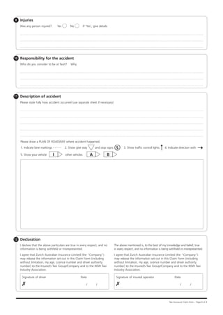 9    Injuries
     Was any person injured?        Yes        No           If 'Yes', give details




10   Responsibility for the accident
     Who do you consider to be at fault?       Why




11   Description of accident
     Please state fully how accident occurred (use separate sheet if necessary)




     Please draw a PLAN OF ROADWAY where accident happened.

     1. Indicate lane markings - - - - -   2. Show give way            and stop signs    S     3. Show traffic control lights    4. Indicate direction with

     5. Show your vehicle       I          other vehicles         A              B




12   Declaration
     I declare that the above particulars are true in every respect, and no             The above mentioned is, to the best of my knowledge and belief, true
     information is being withheld or misrepresented.                                   in every respect, and no information is being withheld or misrepresented.
     I agree that Zurich Australian Insurance Limited (the “Company”)                   I agree that Zurich Australian Insurance Limited (the “Company”)
     may release the information set out in this Claim Form (including                  may release the information set out in this Claim Form (including
     without limitation, my age, Licence number and driver authority                    without limitation, my age, Licence number and driver authority
     number) to the Insured’s Taxi Group/Company and to the NSW Taxi                    number) to the Insured’s Taxi Group/Company and to the NSW Taxi
     Industry Association.                                                              Industry Association.

      Signature of driver	                             Date                              Signature of insured operator	                   Date

      ✗		                                /                              /                ✗		                                /                             /




                                                                                                                                     Taxi Insurance Claim Form – Page 4 of 4
 