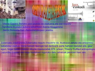 Vitoria-Gasteiz.Bertako jazz-jaialdia da osatuena eta izar-kopuru
handiena ikusteko aukera eskaintzen duena.Hirugarrena
,berriz,Donostia-San -Sebastianekojazz jaialdia.

Zuberoako maskarada Zuberoako neguko ihauteria da, ikuskizun zehatz eta antzerkiko
baliabidez osatua. Garai batean laurogei bat dantzarik parte hartzen bazuten ere, gaur
egun, hogei batek osatzen dituzte maskaradak.978. urtean, Thierry Truffaut antropologoa
Lapurdiko inauteri eta negu tradizioen inguruko datu zehatzak jasotzen hasi zen.

 