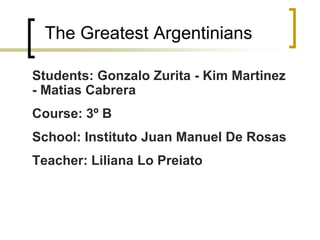 The Greatest Argentinians
Students: Gonzalo Zurita - Kim Martinez
- Matias Cabrera
Course: 3º B
School: Instituto Juan Manuel De Rosas
Teacher: Liliana Lo Preiato
 