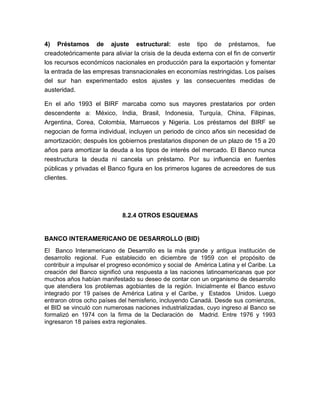 4) Préstamos de ajuste estructural: este tipo de préstamos, fue
creadoteóricamente para aliviar la crisis de la deuda externa con el fin de convertir
los recursos económicos nacionales en producción para la exportación y fomentar
la entrada de las empresas transnacionales en economías restringidas. Los países
del sur han experimentado estos ajustes y las consecuentes medidas de
austeridad.

En el año 1993 el BIRF marcaba como sus mayores prestatarios por orden
descendente a: México, India, Brasil, Indonesia, Turquía, China, Filipinas,
Argentina, Corea, Colombia, Marruecos y Nigeria. Los préstamos del BIRF se
negocian de forma individual, incluyen un periodo de cinco años sin necesidad de
amortización; después los gobiernos prestatarios disponen de un plazo de 15 a 20
años para amortizar la deuda a los tipos de interés del mercado. El Banco nunca
reestructura la deuda ni cancela un préstamo. Por su influencia en fuentes
públicas y privadas el Banco figura en los primeros lugares de acreedores de sus
clientes.




                             8.2.4 OTROS ESQUEMAS


BANCO INTERAMERICANO DE DESARROLLO (BID)
El Banco Interamericano de Desarrollo es la más grande y antigua institución de
desarrollo regional. Fue establecido en diciembre de 1959 con el propósito de
contribuir a impulsar el progreso económico y social de América Latina y el Caribe. La
creación del Banco significó una respuesta a las naciones latinoamericanas que por
muchos años habían manifestado su deseo de contar con un organismo de desarrollo
que atendiera los problemas agobiantes de la región. Inicialmente el Banco estuvo
integrado por 19 países de América Latina y el Caribe, y Estados Unidos. Luego
entraron otros ocho países del hemisferio, incluyendo Canadá. Desde sus comienzos,
el BID se vinculó con numerosas naciones industrializadas, cuyo ingreso al Banco se
formalizó en 1974 con la firma de la Declaración de Madrid. Entre 1976 y 1993
ingresaron 18 países extra regionales.
 