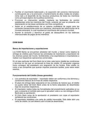 Facilitar el crecimiento balanceado y la expansión del comercio internacional,
  contribuyendo así a la promoción y mantenimiento de altos niveles de empleo,
  renta real y el desarrollo de los recursos productivos de todos los miembros
  como principal objetivo de la política económica.
  Promover un intercambio estable, mediante las facilidades de cambio
  establecidas entre los miembros del Fondo, evitando así que se presente una
  depreciación en las tasas cambiarias con fines competitivos.
  Asistir en el establecimiento de un sistema multilateral de pagos para las
  corrientes transacciones entre sus miembros, eliminando las restricciones de la
  moneda extranjera, lo cual impulsará el crecimiento del comercio mundial.
  Acortar la duración y disminuir el grado de desequilibrio en los balances
  internacionales de pagos de los miembros.



EXIM BANK


Banco de importaciones y exportaciones
Los EXIM Banks se encuentran alrededor del mundo, y tienen como objetivo la
entrega de créditos para financiar las actividades de importación y exportación de
los diversos países del mundo, facilitándoles a los exportadores e importadores a
realizar sus respectivas operaciones comerciales.
En el caso particular del Exim Bank de la India; este banco detalla las condiciones
y términos en los que se enmarcará la línea de crédito. El comprador organiza
como conseguir del prestatario una asignación de los fondos. Este crédito no
cubre a las compañías que quieran importar productos textiles, pues estos están
exentos.


Funcionamiento del Crédito (líneas generales):
  Los contratos de exportador – importador deben ser conformes a los términos y
  condiciones básicos de la línea de crédito respectiva.
  El plazo de entrega debe estipularse en los contratos de manera que, el crédito
  se pueda retirar del Exim Bank antes de la fecha estipulada de desembolso
  bajo los acuerdos respectivos.
  El importador realiza todas las formalidades del procedimiento aplicables en su
  país y presenta el contrato para que lo aprueben; este a su vez entrega al Exim
  Bank para su aprobación.
  El Exim Bank avisa de la aprobación al prestatario con copia al exportador
  señalando las condiciones.
  El exportador establece una carta de crédito irrevocable. Solo debe abrir una
  carta de crédito, la cual deberá cubrir el total de desembolso.
 