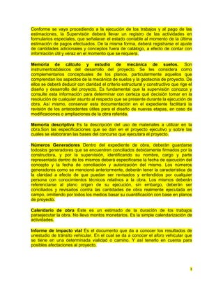 Conforme se vaya procediendo a la ejecución de los trabajos y al pago de las
estimaciones, la Supervisión deberá llevar un registro de las actividades en
formularios especiales, que señalaran el estado contable al momento de la última
estimación de pagos efectuados. De la misma forma, deberá registrarse el ajuste
de cantidades adicionales y conceptos fuera de catálogo, a efecto de contar con
información útil y veraz en el momento que se requiera.

Memoria de cálculo y estudio de mecánica de suelos. Son
instrumentosbásicos del desarrollo del proyecto. Se les considera como
complementarios conceptuales de los planos, particularmente aquellos que
comprendan los aspectos de la mecánica de suelos y la geotecnia de proyecto. De
ellos se deberá deducir con claridad el criterio estructural y constructivo que rige el
diseño y desarrollo del proyecto. Es fundamental que la supervisión conozca y
consulte esta información para determinar con certeza qué decisión tomar en la
resolución de cualquier asunto al respecto que se presente durante la ejecución de
obra. Así mismo, conservar esta documentación en el expediente facilitará la
revisión de los antecedentes útiles para el diseño de nuevas etapas, en caso de
modificaciones o ampliaciones de la obra referida.

Memoria descriptiva Es la descripción del uso de materiales a utilizar en la
obra.Son las especificaciones que se dan en el proyecto ejecutivo y sobre las
cuales se elaboraran las bases del concurso que ejecutara el proyecto.

Números Generadores Dentro del expediente de obra, deberán guardarse
todoslos generadores que se encuentren conciliados debidamente firmados por la
constructora, y por la supervisión, identificando su nombre, cargo y parte
representada dentro de los mismos deberá especificarse la fecha de ejecución del
concepto y la fecha de conciliación y autorización del mismo. Los números
generadores como se mencionó anteriormente, deberán tener la característica de
la claridad a efecto de que puedan ser revisados y entendidos por cualquier
persona con conocimientos técnicos relativos a la obra. Los mismos deberán
referenciarse al plano origen de su ejecución, sin embargo, deberán ser
conciliados y revisados contra las cantidades de obra realmente ejecutada en
campo, omitiendo por todos los medios basar su cuantificación con base en planos
de proyecto.

Calendario de obra Este es un estimado de la duración de los trabajos
paraejecutar la obra. No lleva montos monetarios. Es la simple calendarización de
actividades.

Informe de impacto vial Es el documento que da a conocer los resultados de
unestudio de tránsito vehicular. En el cual se da a conocer el aforo vehicular que
se tiene en una determinada vialidad o camino. Y así tenerlo en cuenta para
posibles afectaciones al proyecto.




                                                                                      3
 