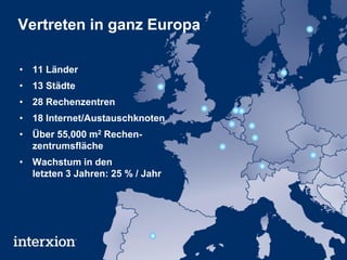 Vertreten in ganz Europa

• 11 Länder
• 13 Städte
• 28 Rechenzentren
• 18 Internet/Austauschknoten
• Über 55,000 m2 Rechen-
  zentrumsfläche
• Wachstum in den
  letzten 3 Jahren: 25 % / Jahr
 