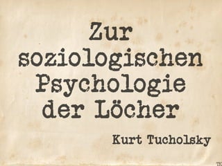Zur
soziologischen
Psychologie
der Löcher
Kurt Tucholsky
 