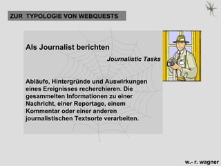 Als Journalist berichten  Journalistic Tasks Abläufe, Hintergründe und Auswirkungen eines Ereignisses recherchieren. Die gesammelten Informationen zu einer Nachricht, einer Reportage, einem Kommentar oder einer anderen journalistischen Textsorte verarbeiten.   ZUR  TYPOLOGIE VON WEBQUESTS 