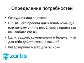 Определение	
  потребностей	
  
•  Сотрудник	
  или	
  партнер;	
  
•  USP	
  вашего	
  проекта	
  для	
  членов	
  команды	
  
или	
  почему	
  они	
  не	
  влюблены	
  в	
  проект	
  так	
  
как	
  любите	
  его	
  вы.	
  
•  Цели,	
  задачи,	
  компетенции	
  и	
  бюджет.	
  Что	
  
для	
  тебя	
  действительно	
  важно?	
  
•  Резервируйте	
  место	
  для	
  ошибки	
  
 