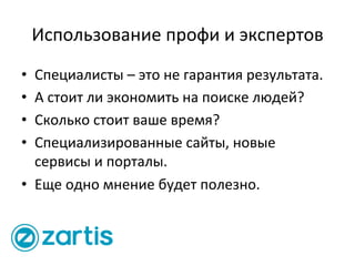 Использование	
  профи	
  и	
  экспертов	
  
•  Специалисты	
  –	
  это	
  не	
  гарантия	
  результата.	
  
•  А	
  стоит	
  ли	
  экономить	
  на	
  поиске	
  людей?	
  
•  Сколько	
  стоит	
  ваше	
  время?	
  
•  Специализированные	
  сайты,	
  новые	
  
сервисы	
  и	
  порталы.	
  
•  Еще	
  одно	
  мнение	
  будет	
  полезно.	
  
 