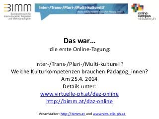 Veranstalter: http://bimm.at und www.virtuelle-ph.at
Das war…
die erste Online-Tagung:
Inter-/Trans-/Pluri-/Multi-kulturell?
Welche Kulturkompetenzen brauchen Pädagog_innen?
Am 25.4. 2014
Details unter:
www.virtuelle-ph.at/daz-online
http://bimm.at/daz-online
 