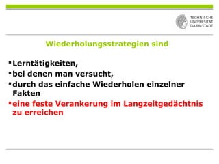 Wiederholungsstrategien sind
Lerntätigkeiten,
bei denen man versucht,
durch das einfache Wiederholen einzelner
Fakten
eine feste Verankerung im Langzeitgedächtnis
zu erreichen
 