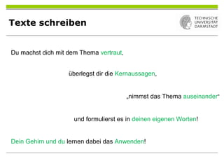 Texte schreiben
Du machst dich mit dem Thema vertraut,
überlegst dir die Kernaussagen,
„nimmst das Thema auseinander“
und formulierst es in deinen eigenen Worten!
Dein Gehirn und du lernen dabei das Anwenden!
 