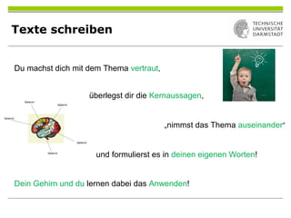 Texte schreiben
Du machst dich mit dem Thema vertraut,
überlegst dir die Kernaussagen,
„nimmst das Thema auseinander“
und formulierst es in deinen eigenen Worten!
Dein Gehirn und du lernen dabei das Anwenden!
 