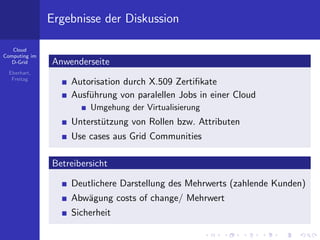 Ergebnisse der Diskussion

   Cloud
Computing im
   D-Grid      Anwenderseite
  Eberhart,
   Freitag
                   Autorisation durch X.509 Zertiﬁkate
                   Ausf¨hrung von paralellen Jobs in einer Cloud
                       u
                        Umgehung der Virtualisierung
                   Unterst¨tzung von Rollen bzw. Attributen
                          u
                   Use cases aus Grid Communities

               Betreibersicht

                   Deutlichere Darstellung des Mehrwerts (zahlende Kunden)
                   Abw¨gung costs of change/ Mehrwert
                      a
                   Sicherheit
 