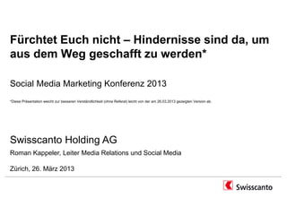 Fürchtet Euch nicht – Hindernisse sind da, um
aus dem Weg geschafft zu werden*

Social Media Marketing Konferenz 2013
*Diese Präsentation weicht zur besseren Verständlichkeit (ohne Referat) leicht von der am 26.03.2013 gezeigten Version ab.




Swisscanto Holding AG
Roman Kappeler, Leiter Media Relations und Social Media

Zürich, 26. März 2013
 