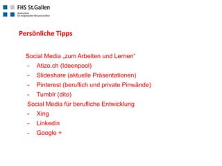 Persönliche Tipps
Social Media „zum Arbeiten und Lernen“
-
Atizo.ch (Ideenpool)
-
Slideshare (aktuelle Präsentationen)
-
Pinterest (beruflich und private Pinwände)
-
Tumblr (dito)
Social Media für berufliche Entwicklung
-
Xing
-
Linkedin
-
Google +