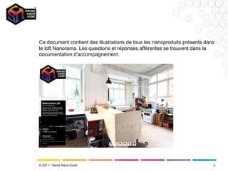 Ce document contient des illustrations de tous les nanoproduits présents dans
le loft Nanorama. Les questions et réponses afférentes se trouvent dans la
documentation d'accompagnement.




© 2011 - Swiss Nano-Cube                                                    2
 