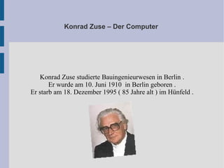 Konrad Zuse – Der Computer
Konrad Zuse studierte Bauingenieurwesen in Berlin .
Er wurde am 10. Juni 1910 in Berlin geboren .
Er starb am 18. Dezember 1995 ( 85 Jahre alt ) im Hünfeld .
 