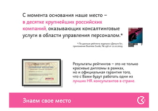 С момента основания наше место –
в десятке крупнейших российских
компаний, оказывающих консалтинговые
услуги в области управления персоналом.*
                       * По данным рейтинга журнала «Деньги-Ъ»,
                    приложение Business Guide, № 196 от 21.10.2009




                    Результаты рейтингов – это не только
                    красивые дипломы в рамках,
                    но и официальная гарантия того,
                    что с Вами будут работать одни из
                    лучших HR консультантов в стране.




Знаем свое место                                                     2
 
