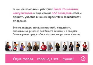 В нашей компании работают более 20 штатных
консультантов и еще свыше 100 экспертов готовы
принять участие в наших проектах в зависимости
от задачи.

Это сто двадцать светлых голов, чтобы предложить
оптимальные решения для Вашего бизнеса, и в два раза
больше умелых рук, чтобы воплотить эти решения в жизнь.




Одна голова – хорошо, а 122 – лучше!                      3
 
