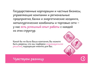 Государственные корпорации и частные бизнесы,
управляющие компании и региональные
предприятия, банки и энергетические холдинги,
металлургические комбинаты и торговые сети –
у нас есть успешный опыт работы с каждой
из этих структур.


Какой бы ни была Ваша компания, Вы можете
быть уверены, что мы подберем индивидуальное
решение, подходящее именно для Вас.




Чувствуем разницу                               5
 