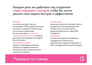 Каждый день мы работаем над созданием
     новых подходов и методов, чтобы Вы могли
     решать свои задачи быстрее и эффективнее.

—    HR ZooM                              —    Turn-the-Scale
     настольная деловая игра для               метод дистанционной массовой оценки
     менеджеров и HRов, предназначенная        сотрудников силами руководителей,
     для оценки и развития компетенций         основанный на технике парных
     и потенциала сотрудников.                 сравнений (реализуется через WEB-
     И еще целый ряд оригинальных              интерфейс).
     оценочно-развивающих игр, которые    —    "Инноватор"
     могут быть адаптированы под задачи        система инициирования, обработки
     Вашего бизнеса                            и внедрения инновационных
—    Social patterns analysis                  предложений сотрудников (включает в
     подход к моделированию бизнес-            себя многофункциональный ИТ-ресурс).
     процессов и профессиональных
     компетенций при помощи анализа
     социальных моделей.



     Подходим по-новому                                                               7
 