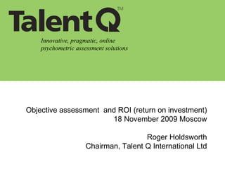 Innovative, pragmatic, online psychometric assessment solutions Objective assessment  and ROI (return on investment) 18 November 2009 Moscow Roger Holdsworth Chairman, Talent Q International Ltd 