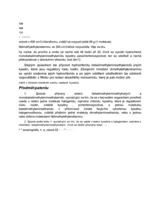 130
140
150
4 100549
octové v 600 cm3 chloroformu, zvlášť se rozpustí ještě 88 g (1 molekula)
Ndimethylethylendiaminu ve 300 cm3 téhož rozpustidla. Vlije se dru.
hý roztok. do prvního a směs sé nechá stát 48 hodin při 20, čímž se vysráží hydrochlorid
monobetadimethylaminoethylamidu kyseliny parachlorfenoxyoctové; ten se odstředí a nechá
překrystalovat v absolutním ethanolu; bod tání C.
Stejným způsobem lze připravit hydrochloridy bétadimethylaminoethylamidů jiných
kyselin, které jsou regulátory růstu rostlin. Zdvojením množství dimethylethylendiaminu
se vyrobí sraženina jejich hydrochloridu a po jejím oddělení odstředěním lze odstranit
rozpouštědlo z filtrátu pro isolaci zásaditého monoamidu, který je pak možno pře
měnit v účinkem kterékoliv svrchu uvedené kyseliny.
Předmětpatentu
1. Způsob přípravy esterů betadimethylaminoethylnatých a
monobetadimethylaminoethylamidů, vyznačující se tím, že se v bezvodém organickém prostředí
uvede v reakci jedna molekula halogenidu, zejména chloridu, kyseliny, která je regulátorem
růstu rostlin, zvláště kyseliny , pchlorfenoxyoctové, s jednou molekulou
betadimethylaminoethanolu v přítomnosti činidla fixujícího vytvořenou kyselinu
halogenvodíkovou, zvláště přidáním jedné molekuly dimethylaminoethanolu, nebo s jednou
nebo dvěma molekulami Ndimethylethylendiaminu.
2. Způsob podle bodu 1. vyznačující se tím, že se uvede v reakci kyselina s halogenidem, zejména s
chloridem, betadimethylaminoethylnatým, čímž se obdrží příslušný ester. · -
* * severografia, n. p, závod 03 · · · * · · · ·
 