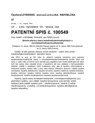 ČeskosL0VENSKÁ socialistická REPUBLIKA
st
Třída :" 15. srpna 1961
i2 , ijol vyloženo 15. února las
PATENTNÍ SPIS č. 100549
PAUL RUMPF a GERMAINE THUILLIER, oba PAŘÍŽ (Francie)
Způsob přípravy esterů betadimethylaminoethylnatých a
monobetadimethylaminoethylamidů
Přihlášeno 15. dubna 1960 PV 2562-60) Platnost patentu od 15. dubna 1960 Právo přednosti
od 15. dubna 1959 (Francie)
Vynález se týká způsobu přípravy nových sloučenin – esterů nebo amidů –
betadimethylaminoethylnatých obecného vzorce:
kde RCO je acyl, je NH nebo O, přičemž uvedené sloučeniny jsou zejména
betadimethylaminoethylnaté estery a monobetadimethylaminoethylamidy kyselin, které buď
samy o sobě, nebo ve formě svých derivátů jsou regulátory růstu rostlin stejně jako soli, které
tvoří tyto estery nebo zásadité amidy s kyselinami, jež jsou přijatelné z farmaceutického
hlediska, zvláště s kyselinami nízké molekulové váhy, jako je kyselina chlorovodíková a
karbonové kyseliny mastné řady o dvou nebo čtyřech uhlíkových atomech, zvláště kyselina
isomáselná, kyselina diethyloctová, kyselina fumarová, kyselina maleinová, kyselina šťavelová,
kyselina citrónová, kyselina mléčná, kyselina vinná, kyselina ethandisulfonová, kyselina
fenylpropionová, kyselina fenylbutyloctová a kyselina pacetamídobenzoová. . . .
Kyseliny, jejichž estery dimethylaminoethylnaté. a dimethylaminoęthylamidy jsou
předmětem vynálezu, jsou zvláště: kyselinä fenoxyoctová a její deriváty vzniklé
substitücí jádře (zvláště kyselina para- ' -chlorfenoxyoctová, kyselina 2-methyl-
chlorfenoxyoctová, a kyselina. 2,4-dichlorfenoxyoctová, kyselina alfanaftyloctová,
kyselina betanaftoxy
 