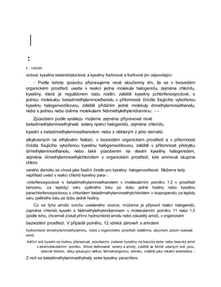 |
:
2 . 100549
octová, kyselina betaindolyloctová a kyseliny fosfonové a fosfinové jim odpovídající.
· Podle tohoto způsobu připravujeme nové sloučeniny tím, že se v bezvodém
organickém prostředí uvede v reakci jedna molekula halogenidu, zejména chloridu,
kyseliny, která je regulátorem růstu rostlin, zvláště kyseliny pchlorfenoxyoctové, s
jednou molekulou betadimethylaminoethanolu v přítomnosti činidla fixujícího vytvořenou
kyselinu halogenvodíkovou, zvláště přidáním jedné molekuly dimethylaminoethanolu,
nebo s jednou nebo dvěma molekulami Ndimethylethylendianninu. - -
Způsobem podle vynálezu můžeme zejména připravovat nové
betadimethylaminoethylnaté estery ręakcí halogenidů, zejména chloridů,
kyselin s betadimethylaminoethanolem nebo s některým z jeho derivátů
alkylovaných na ethylovém řetězci, v bezvodém organickém prostředí a v přítomnosti
činidla fixujícího vytvořenou kyselinu halögenvodíkovou, zvláště v přítomnosti přebytku
dimethylaminoethanolu, nebo také působením na vlastní kyseliny halogenidem,
zejména dimethylaminoethylchloridem v organickém prostředí, kde aminová skupina
chloro
vaného derivátu se chová jako fixační činidlo pro kyseliny. halogenvodíkové. Můžeme tedy
například uvést v reakci chlorid kyseliny para- .
-chlorfenoxyoctové s betadimethylaminoethanolem v molekulárním poměru 1:2 v prostředí
benzenu, za teploty) varu zpětného toku po dobu jedné hodiny nebo kyselinu
parachlorfenoxyoctovou s chloridem betadimethylaminoethylchloridem v isopropanolu za teploty
varu zpětného toku po dobu jedné hodiny.
Co se týče amidů svrchu uvedeného vzorce, můžeme je připravit reakcí halogenidů,
zejména chloridů kyselin s Ndimethylethylendiaminem v molekulárním poměru 11 nebo 1:2
(podle toho, chcemeli získat přímo hydrochlorid amidu nebo zásaditý amid), v organickém
bezvodém prostředí. V případě poměru, 12 vzniká zároveň s amidem
hydrochlorid dimethylaminoéthylaminu, který z organického prostředí oddělíme, abychom potom isolovali
amid.
Adiční soli kyselin se mohou připravovat působením zvolené kyseliny na basický èster nebo basický amid
v ekvimolekulárním poměru. Shora definované estery a amidy, zvláště ve formě udaných solí, jsou,
obecně řečeno, látky vykazující velkou farmakologickou aktivitu, zvláště jako lokální anestetika. -
Z nich se betadimethylaminoethylnatý ester kyseliny parachloro
 