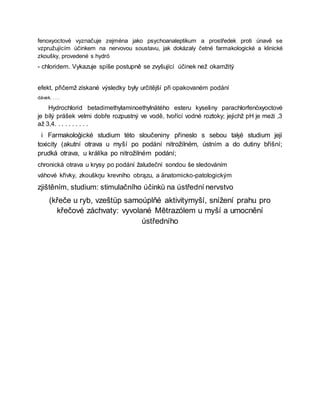 fenoxyoctové vyznačuje zejména jako psychoanaleptikum a prostředek proti únavě se
vzpružujícím účinkem na nervovou soustavu, jak dokázaly četné farmakologické a klinické
zkoušky, provedené s hydró
- chloridem. Vykazuje spíše postupně se zvyšující účinek než okamžitý
efekt, přičemž získané výsledky byly určitější při opakovaném podání
dávek. . . .
Hydrochlorid betadimethylaminoethylnätého esteru kyseliny parachlorfenòxyoctové
je bílý prášek velmi dobře rozpustný ve vodě, tvořící vodné roztoky; jejichž pH je meżi ,3
až 3,4. . . . . . . . . .
i Farmakoloģické studium této sloučeniny přineslo s sebou taķé studium její
toxicity (akutní otrava u myší po podání nitrožilném, ústním a do dutiny břišní;
prudká otrava, u králíka po nitrožilném podání;
chronická otrava u krysy po podání žaludeční sondou še sledováním
váhové křivky, zkouškņu krevního obrązu, a änatomicko-patologickým
zjištěním, studium: stimulačního účinků na ústřední nervstvo
(křeče u ryb, vzeštüp samoúplňé aktivitymyší, snížení prahu pro
křečové záchvaty: vyvolané Mētrazólem u myší a umocnění
ústředního
 